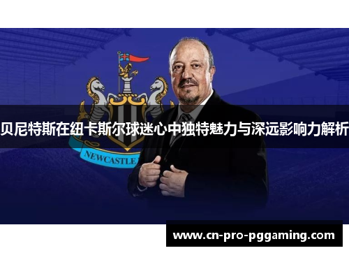 贝尼特斯在纽卡斯尔球迷心中独特魅力与深远影响力解析