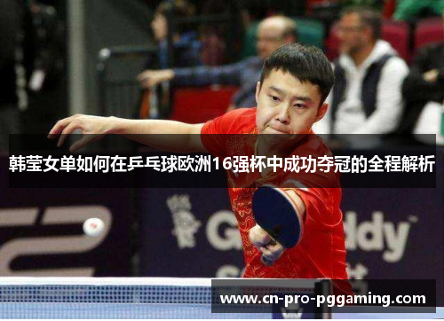 韩莹女单如何在乒乓球欧洲16强杯中成功夺冠的全程解析