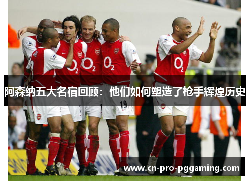 阿森纳五大名宿回顾：他们如何塑造了枪手辉煌历史