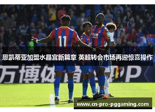 恩凯蒂亚加盟水晶宫新篇章 英超转会市场再迎惊喜操作