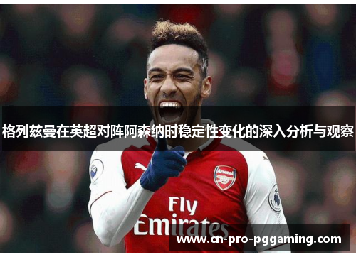 格列兹曼在英超对阵阿森纳时稳定性变化的深入分析与观察 格列兹曼在英超对阵阿森纳时稳定性变化的深入分析与观察