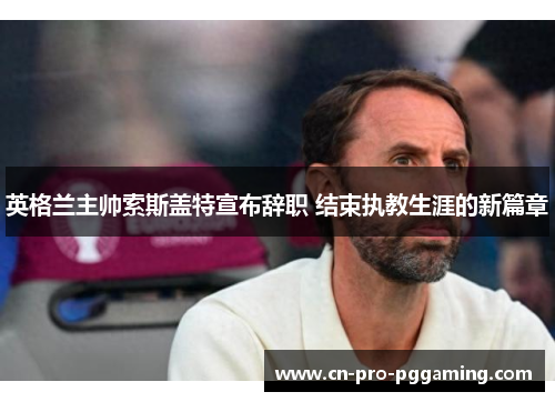 英格兰主帅索斯盖特宣布辞职 结束执教生涯的新篇章